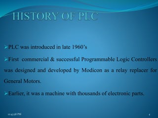 PLC was introduced in late 1960’s
First commercial & successful Programmable Logic Controllers
was designed and developed by Modicon as a relay replacer for
General Motors.
Earlier, it was a machine with thousands of electronic parts.
12:43:58 PM 4
 