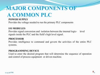 6
MAJOR COMPONENTS OF
A COMMON PLC
POWER SUPPLY
Provides the voltage needed to run the primary PLC components
I/O MODULES
Provides signal conversion and isolation between the internal logic- level
signals inside the PLC and the field’s high level signal.
PROCESSOR
Provides intelligence to command and govern the activities of the entire PLC
systems.
PROGRAMMING DEVICE
Used to enter the desired program that will determine the sequence of operation
and control of process equipment or driven machine.
12:43:58 PM 6
 