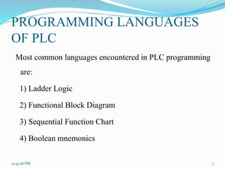 PROGRAMMING LANGUAGES
OF PLC
Most common languages encountered in PLC programming
are:
1) Ladder Logic
2) Functional Block Diagram
3) Sequential Function Chart
4) Boolean mnemonics
12:43:58 PM 7
 