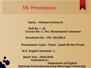 My Presentation
Name :- Khamal Krishna R.
Roll No :- 22
Course No:-1. The Renaissance Literature
Enrolment No :- PG- 20170014
Presentation Topic:- Poem: Death Be Not Proud
M.A. English Semester -1
Batch Year :-2016-2018
Submitted to:-
Department of English
Maharaja Krishnakumarsinhji Bhavnagar University
 