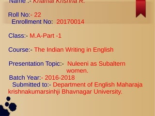 Name :- Khamal Krishna R.
Roll No:- 22
Enrollment No: 20170014
Class:- M.A-Part -1
Course:- The Indian Writing in English
Presentation Topic:- Nuleeni as Subaltern
women.
Batch Year:- 2016-2018
Submitted to:- Department of English Maharaja
krishnakumarsinhji Bhavnagar University.
 
