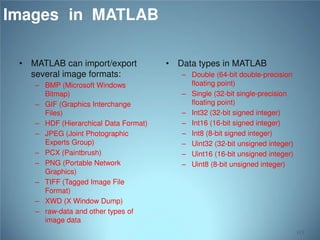 Images in MATLAB
• MATLAB can import/export
several image formats:
– BMP (Microsoft Windows
Bitmap)
– GIF (Graphics Interchange
Files)
– HDF (Hierarchical Data Format)
– JPEG (Joint Photographic
Experts Group)
– PCX (Paintbrush)
– PNG (Portable Network
Graphics)
– TIFF (Tagged Image File
Format)
– XWD (X Window Dump)
– raw-data and other types of
image data

• Data types in MATLAB
– Double (64-bit double-precision
floating point)
– Single (32-bit single-precision
floating point)
– Int32 (32-bit signed integer)
– Int16 (16-bit signed integer)
– Int8 (8-bit signed integer)
– Uint32 (32-bit unsigned integer)
– Uint16 (16-bit unsigned integer)
– Uint8 (8-bit unsigned integer)

113

 