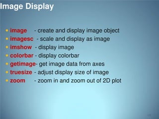 Image Display
 image

- create and display image object
 imagesc - scale and display as image
 imshow - display image
 colorbar - display colorbar
 getimage- get image data from axes
 truesize - adjust display size of image
 zoom
- zoom in and zoom out of 2D plot

115

 