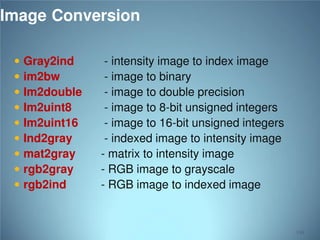 Image Conversion










Gray2ind
im2bw
Im2double
Im2uint8
Im2uint16
Ind2gray
mat2gray
rgb2gray
rgb2ind

- intensity image to index image
- image to binary
- image to double precision
- image to 8-bit unsigned integers
- image to 16-bit unsigned integers
- indexed image to intensity image
- matrix to intensity image
- RGB image to grayscale
- RGB image to indexed image

116

 