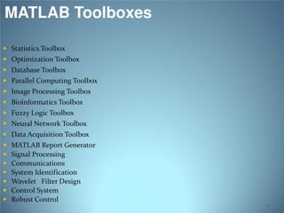 MATLAB Toolboxes
 Statistics Toolbox

 Optimization Toolbox
 Database Toolbox

 Parallel Computing Toolbox
 Image Processing Toolbox
 Bioinformatics Toolbox

 Fuzzy Logic Toolbox

 Neural Network Toolbox

 Data Acquisition Toolbox








MATLAB Report Generator
Signal Processing
Communications
System Identification
Wavelet Filter Design
Control System
Robust Control
13

 