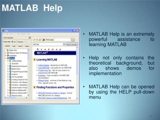 MATLAB Help
• MATLAB Help is an extremely
powerful
assistance
to
learning MATLAB
• Help not only contains the
theoretical background, but
also
shows
demos
for
implementation
• MATLAB Help can be opened
by using the HELP pull-down
menu

16

 