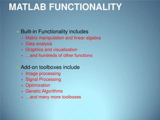 MATLAB FUNCTIONALITY
 Built-in Functionality includes
 Matrix manipulation and linear algebra
 Data analysis
 Graphics and visualisation
 …and hundreds of other functions
 Add-on toolboxes include
 Image processing
 Signal Processing
 Optimization
 Genetic Algorithms
 …and many more toolboxes

 