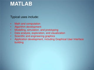 MATLAB
Typical uses include:
•
•
•
•
•
•

Math and computation
Algorithm development
Modelling, simulation, and prototyping
Data analysis, exploration, and visualization
Scientific and engineering graphics
Application development, including Graphical User Interface
building

4

 