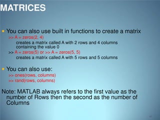 MATRICES
 You can also use built in functions to create a matrix
>> A = zeros(2, 4)
creates a matrix called A with 2 rows and 4 columns
containing the value 0
>> A = zeros(5) or >> A = zeros(5, 5)
creates a matrix called A with 5 rows and 5 columns

 You can also use:

>> ones(rows, columns)
>> rand(rows, columns)

Note: MATLAB always refers to the first value as the
number of Rows then the second as the number of
Columns
40

 