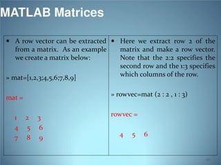 MATLAB Matrices
 A row vector can be extracted  Here we extract row 2 of the

from a matrix. As an example
we create a matrix below:
» mat=[1,2,3;4,5,6;7,8,9]

» rowvec=mat (2 : 2 , 1 : 3)

mat =
1
4
7

matrix and make a row vector.
Note that the 2:2 specifies the
second row and the 1:3 specifies
which columns of the row.

2
5
8

3
6
9

rowvec =
4

5

6

45

 
