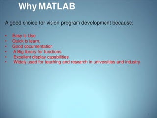 Why MATLAB
A good choice for vision program development because:
•
•
•
•
•
•

Easy to Use
Quick to learn,
Good documentation
A Big library for functions
Excellent display capabilities
Widely used for teaching and research in universities and industry

5

 