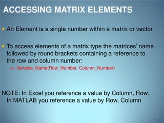 ACCESSING MATRIX ELEMENTS
 An Element is a single number within a matrix or vector
 To access elements of a matrix type the matrices’ name

followed by round brackets containing a reference to
the row and column number:
>> Variable_Name(Row_Number, Column_Number)

NOTE: In Excel you reference a value by Column, Row.
In MATLAB you reference a value by Row, Column
54

 