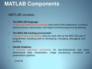 MATLAB Components
MATLAB consists :
•
•

The MATLAB language
A high-level matrix/array language with control flow statements, functions,
data structures, input/output, and object-oriented programming features.

•
•

The MATLAB working environment
The set of tools and facilities that you work with as the MATLAB user or
programmer, including tools for developing, managing, debugging, and
profiling

•
•

Handle Graphics
It includes high-level commands for two-dimensional and threedimensional data visualization, image processing, animation, and
presentation graphics.

•

…(cont’d)
6

 
