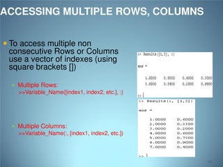 ACCESSING MULTIPLE ROWS, COLUMNS
 To access multiple non

consecutive Rows or Columns
use a vector of indexes (using
square brackets [])
 Multiple Rows:

>>Variable_Name([index1, index2, etc.], :)

 Multiple Columns:

>>Variable_Name(:, [index1, index2, etc.])

62

 