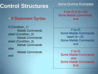 Control Structures
 If Statement Syntax
if (Condition_1)
Matlab Commands
elseif (Condition_2)
Matlab Commands
elseif (Condition_3)
Matlab Commands
else
Matlab Commands
end

Some Dummy Examples
if ((a>3) & (b==5))
Some Matlab Commands;
end

if (a<3)
Some Matlab Commands;
elseif (b~=5)
Some Matlab Commands;
end
if (a<3)
Some Matlab Commands;
else
Some Matlab Commands;
End
65

 