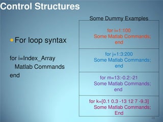 Control Structures
Some Dummy Examples

 For loop syntax
for i=Index_Array
Matlab Commands
end

for i=1:100
Some Matlab Commands;
end
for j=1:3:200
Some Matlab Commands;
end
for m=13:-0.2:-21
Some Matlab Commands;
end
for k=[0.1 0.3 -13 12 7 -9.3]
Some Matlab Commands;
End
69

 