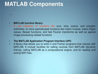 MATLAB Components
…
•
•

MATLAB function library.
A vast collection of functions like sum, sine, cosine, and complex
arithmetic, to more sophisticated functions like matrix inverse, matrix Eigen
values, Bessel functions, and fast Fourier transforms as well as special
image processing related functions

•
•

The MATLAB Application Program Interface (API)
A library that allows you to write C and Fortran programs that interact with
MATLAB. It include facilities for calling routines from MATLAB (dynamic
linking), calling MATLAB as a computational engine, and for reading and
writing MAT-files.

7

 