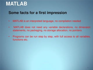 MATLAB
Some facts for a first impression
•

MATLAB is an interpreted language, no compilation needed

•

MATLAB does not need any variable declarations, no dimension
statements, no packaging, no storage allocation, no pointers

•

Programs can be run step by step, with full access to all variables,
functions etc.

8

 
