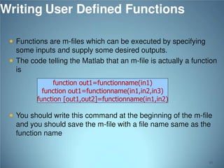 Writing User Defined Functions
 Functions are m-files which can be executed by specifying

some inputs and supply some desired outputs.
 The code telling the Matlab that an m-file is actually a function
is
function out1=functionname(in1)
function out1=functionname(in1,in2,in3)
function [out1,out2]=functionname(in1,in2)

 You should write this command at the beginning of the m-file

and you should save the m-file with a file name same as the
function name

80

 
