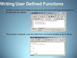 Writing User Defined Functions
 Another function which takes an input array and returns the sum and product of

its elements as outputs

 The function sumprod(.) can be called from command window or an m-file as

82

 