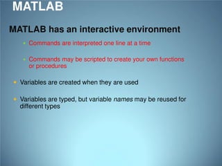 MATLAB
MATLAB has an interactive environment
 Commands are interpreted one line at a time
 Commands may be scripted to create your own functions

or procedures

 Variables are created when they are used
 Variables are typed, but variable names may be reused for

different types

 