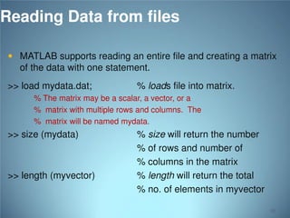 Reading Data from files
 MATLAB supports reading an entire file and creating a matrix

of the data with one statement.
>> load mydata.dat;

% loads file into matrix.

% The matrix may be a scalar, a vector, or a
% matrix with multiple rows and columns. The
% matrix will be named mydata.

>> size (mydata)

>> length (myvector)

% size will return the number
% of rows and number of
% columns in the matrix
% length will return the total
% no. of elements in myvector
92

 