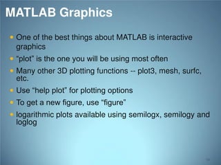 MATLAB Graphics
 One of the best things about MATLAB is interactive
graphics

 “plot” is the one you will be using most often

 Many other 3D plotting functions -- plot3, mesh, surfc,
etc.

 Use “help plot” for plotting options
 To get a new figure, use “figure”

 logarithmic plots available using semilogx, semilogy and
loglog

94

 