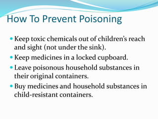 How To Prevent Poisoning
 Keep toxic chemicals out of children’s reach
and sight (not under the sink).
 Keep medicines in a locked cupboard.
 Leave poisonous household substances in
their original containers.
 Buy medicines and household substances in
child-resistant containers.
 