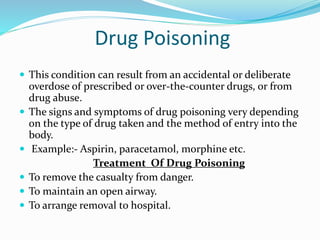 Drug Poisoning
 This condition can result from an accidental or deliberate
overdose of prescribed or over-the-counter drugs, or from
drug abuse.
 The signs and symptoms of drug poisoning very depending
on the type of drug taken and the method of entry into the
body.
 Example:- Aspirin, paracetamol, morphine etc.
Treatment Of Drug Poisoning
 To remove the casualty from danger.
 To maintain an open airway.
 To arrange removal to hospital.
 
