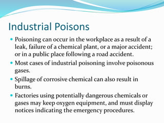 Industrial Poisons
 Poisoning can occur in the workplace as a result of a
leak, failure of a chemical plant, or a major accident;
or in a public place following a road accident.
 Most cases of industrial poisoning involve poisonous
gases.
 Spillage of corrosive chemical can also result in
burns.
 Factories using potentially dangerous chemicals or
gases may keep oxygen equipment, and must display
notices indicating the emergency procedures.
 