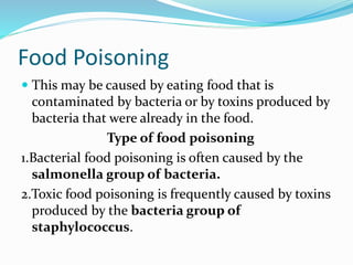 Food Poisoning
 This may be caused by eating food that is
contaminated by bacteria or by toxins produced by
bacteria that were already in the food.
Type of food poisoning
1.Bacterial food poisoning is often caused by the
salmonella group of bacteria.
2.Toxic food poisoning is frequently caused by toxins
produced by the bacteria group of
staphylococcus.
 