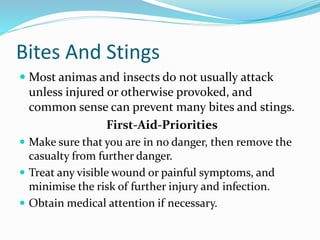 Bites And Stings
 Most animas and insects do not usually attack
unless injured or otherwise provoked, and
common sense can prevent many bites and stings.
First-Aid-Priorities
 Make sure that you are in no danger, then remove the
casualty from further danger.
 Treat any visible wound or painful symptoms, and
minimise the risk of further injury and infection.
 Obtain medical attention if necessary.
 