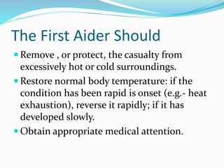 The First Aider Should
 Remove , or protect, the casualty from
excessively hot or cold surroundings.
 Restore normal body temperature: if the
condition has been rapid is onset (e.g.- heat
exhaustion), reverse it rapidly; if it has
developed slowly.
 Obtain appropriate medical attention.
 