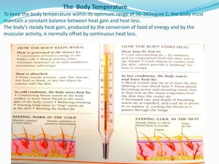 The Body Temperature
To keep the body temperature within its optimum range of 36-38Degree C, the body must
maintain a constant balance between heat gain and heat loss.
The body’s steady heat gain, produced by the conversion of food of energy and by the
muscular activity, is normally offset by continuous heat loss.
 