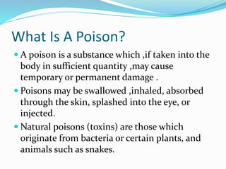 What Is A Poison?
 A poison is a substance which ,if taken into the
body in sufficient quantity ,may cause
temporary or permanent damage .
 Poisons may be swallowed ,inhaled, absorbed
through the skin, splashed into the eye, or
injected.
 Natural poisons (toxins) are those which
originate from bacteria or certain plants, and
animals such as snakes.
 