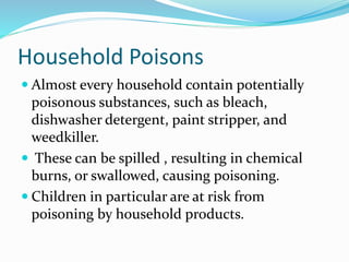 Household Poisons
 Almost every household contain potentially
poisonous substances, such as bleach,
dishwasher detergent, paint stripper, and
weedkiller.
 These can be spilled , resulting in chemical
burns, or swallowed, causing poisoning.
 Children in particular are at risk from
poisoning by household products.
 