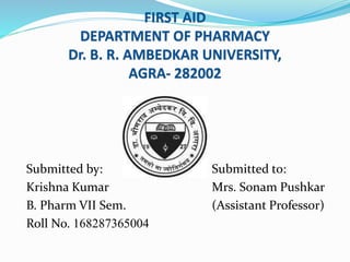 FIRST AID
DEPARTMENT OF PHARMACY
Dr. B. R. AMBEDKAR UNIVERSITY,
AGRA- 282002
Submitted by: Submitted to:
Krishna Kumar Mrs. Sonam Pushkar
B. Pharm VII Sem. (Assistant Professor)
Roll No. 168287365004
 
