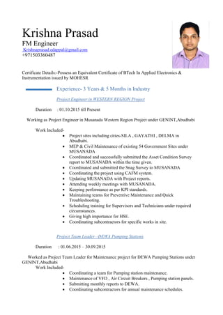 Krishna Prasad
FM Engineer
Krishnaprasad.edappal@gmail.com
+971503360487
Certificate Details:-Possess an Equivalent Certificate of BTech In Applied Electronics &
Instrumentation issued by MOHESR
Experience- 3 Years & 5 Months in Industry
Project Engineer in WESTERN REGION Project
Duration : 01.10.2015 till Present
Working as Project Engineer in Musanada Western Region Project under GENINT,Abudhabi
Work Included-
 Project sites including cities-SILA , GAYATHI , DELMA in
Abudhabi.
 MEP & Civil Maintenance of existing 54 Government Sites under
MUSANADA
 Coordinated and successfully submitted the Asset Condition Survey
report to MUSANADA within the time given.
 Coordinated and submitted the Snag Survey to MUSANADA
 Coordinating the project using CAFM system.
 Updating MUSANADA with Project reports.
 Attending weekly meetings with MUSANADA.
 Keeping performance as per KPI standards.
 Maintaining teams for Preventive Maintenance and Quick
Troubleshooting.
 Scheduling training for Supervisors and Technicians under required
circumstances.
 Giving high importance for HSE.
 Coordinating subcontractors for specific works in site.
Project Team Leader –DEWA Pumping Stations
Duration : 01.06.2015 – 30.09.2015
Worked as Project Team Leader for Maintenance project for DEWA Pumping Stations under
GENINT,Abudhabi
Work Included-
 Coordinating a team for Pumping station maintenance.
 Maintenance of VFD , Air Circuit Breakers , Pumping station panels.
 Submitting monthly reports to DEWA.
 Coordinating subcontractors for annual maintenance schedules.
 
