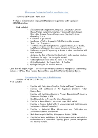 Maintenance Engineer in Etihad Airways Engineering
Duration : 01.09.2013 – 31.05.2015
Worked as Instrumentation Engineer in Maintenance Department under a company-
GENINT,Abudhabi
Work Included-
 Maintenance of Tele platform, Frequency Convertors, Capacitor
Banks, Cranes, Generators, Emergency Lighting System, Hangar
Doors, Gas Sensors, Pumps, Compressors, Charging Systems,
Grounding System. 
 Calibration of gas sensors 
 Installation of Safety Sensors for Tele Platform, Gas sensors,
Water Level Transducers 
 Troubleshooting for Tele platforms, Capacitor Banks, Load Banks,
Light Sensors, Frequency Convertors, Generators, Cranes, Pumps 
 Performing required Engineering activities in close coordination with
team members 
 Assigning the duty to the right Sub Contractors under required situations 
 Monitoring the project site on regular intervals 
 Updating the authorities about the status of the project 
 Giving high priority for Health , Safety & Quality 
 Giving training for the required workers 
Other than this airport project , I have involvement in my company’s other projects like Pumping
Stations of DEWA, Rihan Heights, Tawasul Store area, Dubai Marina Residential Tower.
Instrumentation Supervisor in Kochi Refinery
Duration : 01.08.2012-31.07.2013
Work Included
 Familiar with Calibration of Analog, Digital and Smart Transmitters 
 Familiar with Calibration of Air Regulators (Foxboro, Fisher,
Masoneilan). 
 Familiar with Calibration Current to Pressure Transmitters (Yokogawa,
Rosemount, Foxboro, ABB) 
 Good Knowledge in Pressure Switches, Transmitters 
 Familiar in Solenoid valve, Jaucomatic valve, Limit switch 
 Familiar in Various Industrial level Measurement and Calibration and
Maintenance of Level Transmitters 
 Familiar in Industrial Flow Measurement and Calibration and
Maintenance of Flow Transmitters 
 Basic knowledge in Building Management System (BMS). 

 Familiar in Control and Monitor the Building’s mechanical and electrical
equipment such as ventilation, lighting, power systems, fire systems,
and security systems. 
 