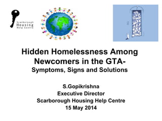 Hidden Homelessness Among Newcomers in the GTA- Symptoms, Signs and Solutions 
S.Gopikrishna 
Executive Director 
Scarborough Housing Help Centre 
15 May 2014  