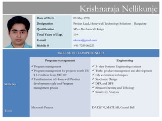 Krishnaraja Nellikunje
                 Date of Birth             09-May-1978
                 Designation               Project Lead, Honeywell Technology Solutions – Bangalore
                 Qualification             MS – Mechanical Design
                 Total Years of Exp.       10+
                 E-mail                    nkrrao@gmail.com
                 Mobile #                  +91-7259186223

                                 SKILL SETS / COMPETENCIES

                       Program management                                   Engineering
             Program management                          3- view Systems Engineering concept
             Program management for projects worth US    Turbo product management and development
              $ 1.2 million from 2007-09                  Life estimation techniques
             Familiarization of Honeywell Product        Stochastic Design
Skills Set    development cycle and Program               DFR and DFS
              management phases                           Simulated testing and Tribology
                                                          Sensitivity Analysis



             Microsoft Project                           DARWIN, MATLAB, Crystal Ball
Tools
 