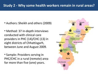 Study 2 - Why some health workers remain in rural areas? Authors: Sheikh and others (2009) Method: 37 in-depth interviews conducted with clinical care providers in PHC (14)/CHC (13) in eight districts of Chhattisgarh, between June and August 2009. Sample: Providers serving in PHC/CHC in a rural (remote) area for more than five (one) years. 