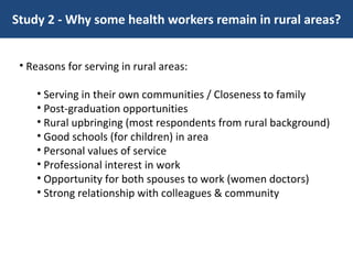 Study 2 - Why some health workers remain in rural areas? Reasons for serving in rural areas: Serving in their own communities / Closeness to family Post-graduation opportunities Rural upbringing (most respondents from rural background) Good schools (for children) in area Personal values of service Professional interest in work Opportunity for both spouses to work (women doctors) Strong relationship with colleagues & community 