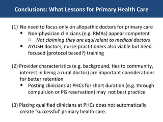 Conclusions: What Lessons for Primary Health Care No need to focus only on allopathic doctors for primary care Non-physician clinicians (e.g. RMAs) appear competent Not claiming they are equivalent to medical doctors AYUSH doctors, nurse-practitioners also viable but need focused (protocol based?) training (2) Provider characteristics (e.g. background, ties to community, interest in being a rural doctor) are important considerations for better retention Posting clinicians at PHCs for short duration (e.g. through compulsion or PG reservation) may  not best practice (3) Placing qualified clinicians at PHCs does not automatically create ‘successful’ primary health care.  