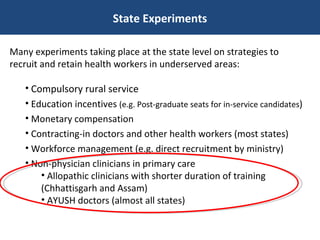 State Experiments Many experiments taking place at the state level on strategies to recruit and retain health workers in underserved areas: Compulsory rural service  Education incentives  (e.g. Post-graduate seats for in-service candidates ) Monetary compensation Contracting-in doctors and other health workers (most states) Workforce management (e.g. direct recruitment by ministry) Non-physician clinicians in primary care Allopathic clinicians with shorter duration of training (Chhattisgarh and Assam) AYUSH doctors (almost all states) 