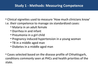 Study 1 - Methods: Measuring Competence Clinical vignettes used to measure ‘How much clinicians know’ i.e. their competence to manage six standardized cases:  Malaria in an adult female  Diarrhea in and infant Pneumonia in a girl child Pregnancy induced hypertension in a young woman TB in a middle aged man Diabetes in a middle aged man Cases selected based on the disease profile of Chhattisgarh, conditions commonly seen at PHCs and health priorities of the state.  