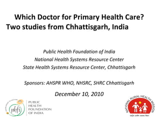 Which Doctor for Primary Health Care? Two studies from Chhattisgarh, India  Public Health Foundation of India National Health Systems Resource Center State Health Systems Resource Center, Chhattisgarh Sponsors: AHSPR WHO, NHSRC, SHRC Chhattisgarh December 10, 2010 