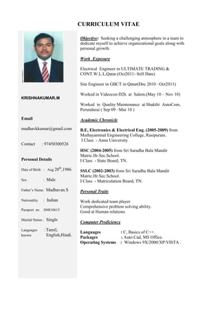 CURRICULUM VITAE
KRISHNAKUMAR.M
Email
madhavkkumar@gmail.com
Contact : 97450300526
Personal Details
Date of Birth : Aug 20th
,1986
Sex : Male
Father’s Name: Madhavan.S
Nationality : Indian
Passport no :H4810615
Marital Status : Single
Languages : Tamil,
known English,Hindi.
Objective: Seeking a challenging atmosphere in a team to
dedicate myself to achieve organizational goals along with
personal growth.
Work Exposure
Electrical Engineer in ULTIMATE TRADING &
CONT.W.L.L,Qatar.(Oct2011- Still Date)
Site Engineer in GBCT in Qatar(Dec 2010 –Oct2011)
Worked in Videocon D2h at Salem.(May 10 – Nov 10)
Worked in Quality Maintenance at Shakthi AutoCom,
Perundurai ( Sep 09 –Mar 10 )
Academic Chronicle
B.E, Electronics & Electrical Eng. (2005-2009) from
Muthayammal Engineering College, Rasipuram.
I Class - Anna University
HSC (2004-2005) from Sri Saradha Bala Mandir
Matric.Hr.Sec.School.
I Class - State Board, TN.
SSLC (2002-2003) from Sri Saradha Bala Mandir
Matric.Hr.Sec.School.
I Class - Matriculation Board, TN.
Personal Traits
Work dedicated team player
Comprehensive problem solving ability.
Good at Human relations
Computer Proficiency
Languages : C, Basics of C++.
Packages : Auto Cad, MS Office.
Operating Systems : Windows 9X/2000/XP/VISTA .
Mobile UAE: 0563164553
+
 