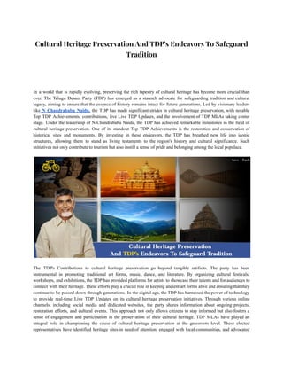 Cultural Heritage Preservation And TDP's Endeavors To Safeguard
Tradition
In a world that is rapidly evolving, preserving the rich tapestry of cultural heritage has become more crucial than
ever. The Telugu Desam Party (TDP) has emerged as a staunch advocate for safeguarding tradition and cultural
legacy, aiming to ensure that the essence of history remains intact for future generations. Led by visionary leaders
like N Chandrababu Naidu, the TDP has made significant strides in cultural heritage preservation, with notable
Top TDP Achievements, contributions, live Live TDP Updates, and the involvement of TDP MLAs taking center
stage. Under the leadership of N Chandrababu Naidu, the TDP has achieved remarkable milestones in the field of
cultural heritage preservation. One of its standout Top TDP Achievements is the restoration and conservation of
historical sites and monuments. By investing in these endeavors, the TDP has breathed new life into iconic
structures, allowing them to stand as living testaments to the region's history and cultural significance. Such
initiatives not only contribute to tourism but also instill a sense of pride and belonging among the local populace.
The TDP's Contributions to cultural heritage preservation go beyond tangible artifacts. The party has been
instrumental in promoting traditional art forms, music, dance, and literature. By organizing cultural festivals,
workshops, and exhibitions, the TDP has provided platforms for artists to showcase their talents and for audiences to
connect with their heritage. These efforts play a crucial role in keeping ancient art forms alive and ensuring that they
continue to be passed down through generations. In the digital age, the TDP has harnessed the power of technology
to provide real-time Live TDP Updates on its cultural heritage preservation initiatives. Through various online
channels, including social media and dedicated websites, the party shares information about ongoing projects,
restoration efforts, and cultural events. This approach not only allows citizens to stay informed but also fosters a
sense of engagement and participation in the preservation of their cultural heritage. TDP MLAs have played an
integral role in championing the cause of cultural heritage preservation at the grassroots level. These elected
representatives have identified heritage sites in need of attention, engaged with local communities, and advocated
 
