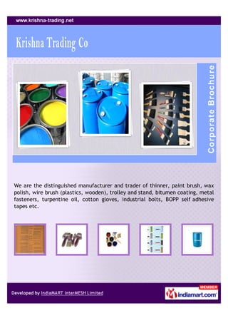 We are the distinguished manufacturer and trader of thinner, paint brush, wax
polish, wire brush (plastics, wooden), trolley and stand, bitumen coating, metal
fasteners, turpentine oil, cotton gloves, industrial bolts, BOPP self adhesive
tapes etc.
 